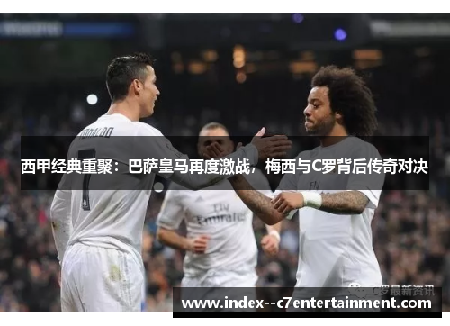 西甲经典重聚：巴萨皇马再度激战，梅西与C罗背后传奇对决