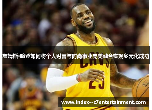 詹姆斯·哈登如何将个人财富与时尚事业完美融合实现多元化成功 詹姆斯·哈登如何将个人财富与时尚事业完美融合实现多元化成功