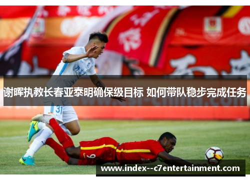 谢晖执教长春亚泰明确保级目标 如何带队稳步完成任务