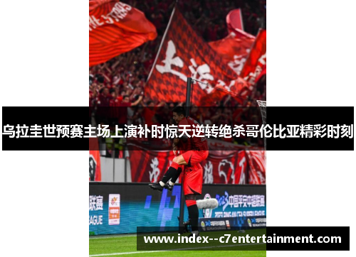乌拉圭世预赛主场上演补时惊天逆转绝杀哥伦比亚精彩时刻 乌拉圭世预赛主场上演补时惊天逆转绝杀哥伦比亚精彩时刻