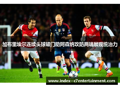 加布里埃尔连续头球破门助阿森纳攻防两端展现统治力 加布里埃尔连续头球破门助阿森纳攻防两端展现统治力