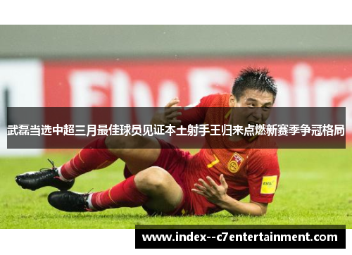 武磊当选中超三月最佳球员见证本土射手王归来点燃新赛季争冠格局