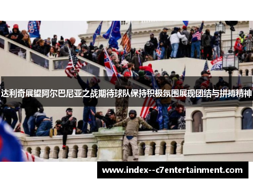 达利奇展望阿尔巴尼亚之战期待球队保持积极氛围展现团结与拼搏精神