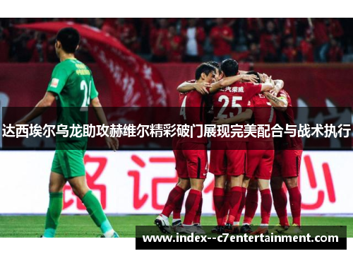 达西埃尔乌龙助攻赫维尔精彩破门展现完美配合与战术执行