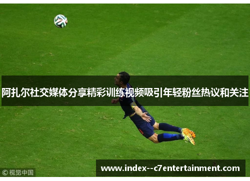 阿扎尔社交媒体分享精彩训练视频吸引年轻粉丝热议和关注