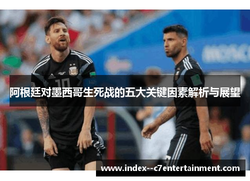 阿根廷对墨西哥生死战的五大关键因素解析与展望