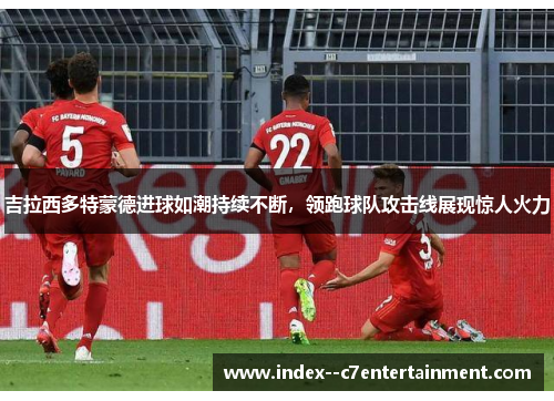 吉拉西多特蒙德进球如潮持续不断，领跑球队攻击线展现惊人火力