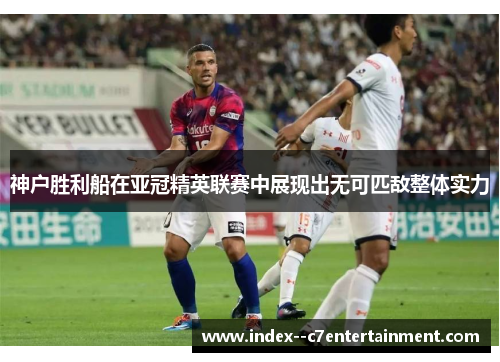 神户胜利船在亚冠精英联赛中展现出无可匹敌整体实力 神户胜利船在亚冠精英联赛中展现出无可匹敌整体实力